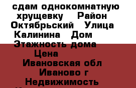 сдам однокомнатную хрущевку  › Район ­ Октябрьский › Улица ­ Калинина › Дом ­ 24 › Этажность дома ­ 5 › Цена ­ 10 000 - Ивановская обл., Иваново г. Недвижимость » Квартиры аренда   . Ивановская обл.